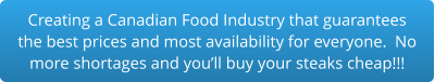Creating a Canadian Food Industry that guarantees the best prices and most availability for everyone.  No more shortages and you’ll buy your steaks cheap!!!